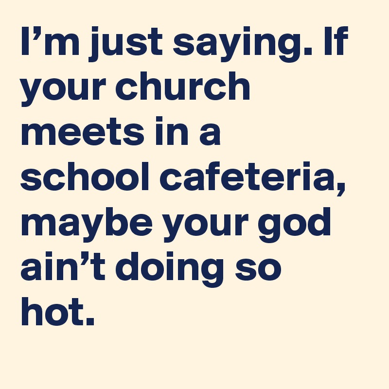 I’m just saying. If your church meets in a school cafeteria, maybe your god ain’t doing so hot.
