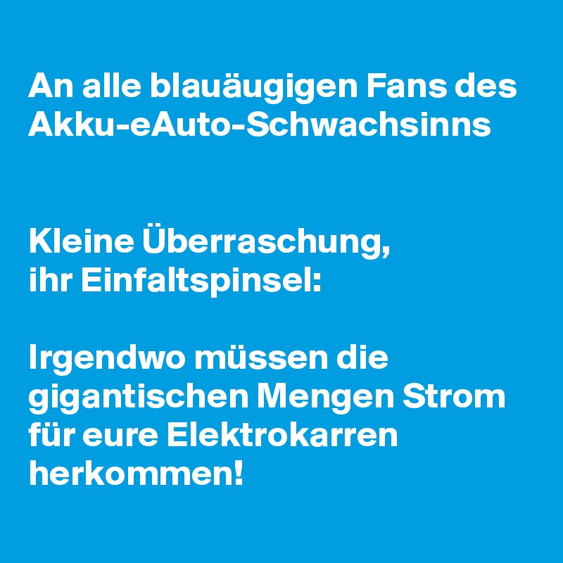 
An alle blauäugigen Fans des 
Akku-eAuto-Schwachsinns


Kleine Überraschung, 
ihr Einfaltspinsel: 

Irgendwo müssen die gigantischen Mengen Strom für eure Elektrokarren herkommen!

