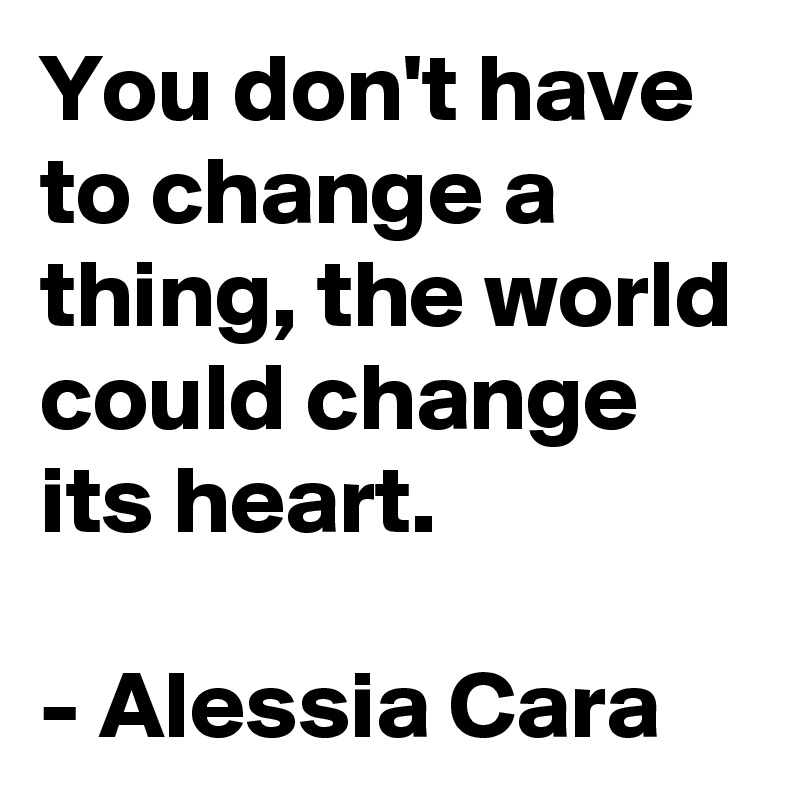 You don't have to change a thing, the world could change its heart. 

- Alessia Cara