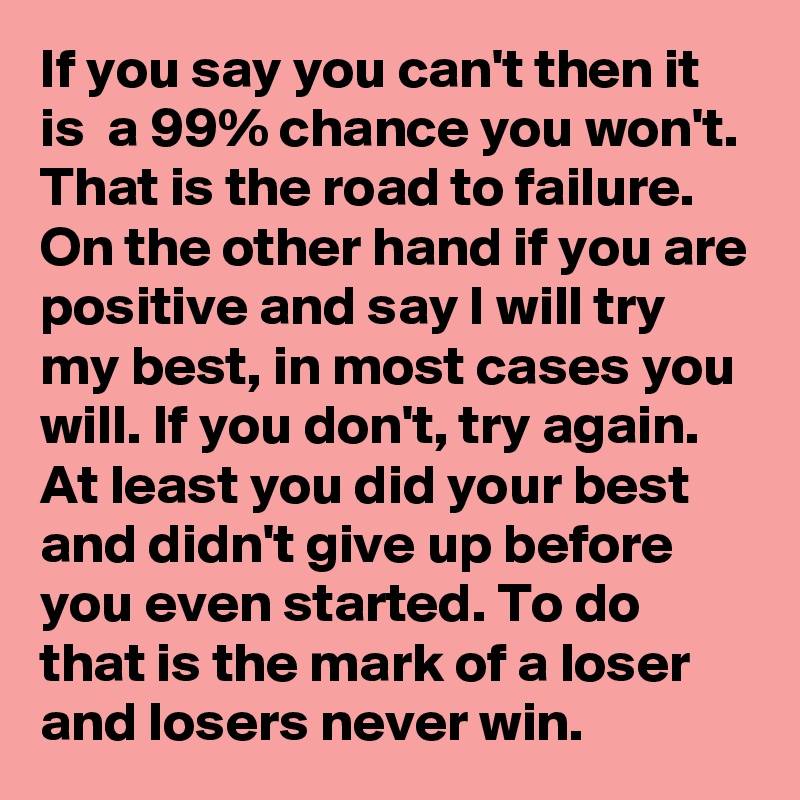 If you say you can't then it is  a 99% chance you won't. That is the road to failure. On the other hand if you are positive and say I will try my best, in most cases you will. If you don't, try again. At least you did your best and didn't give up before you even started. To do that is the mark of a loser and losers never win.