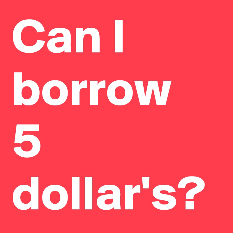 Can I borrow 5 dollar's? 