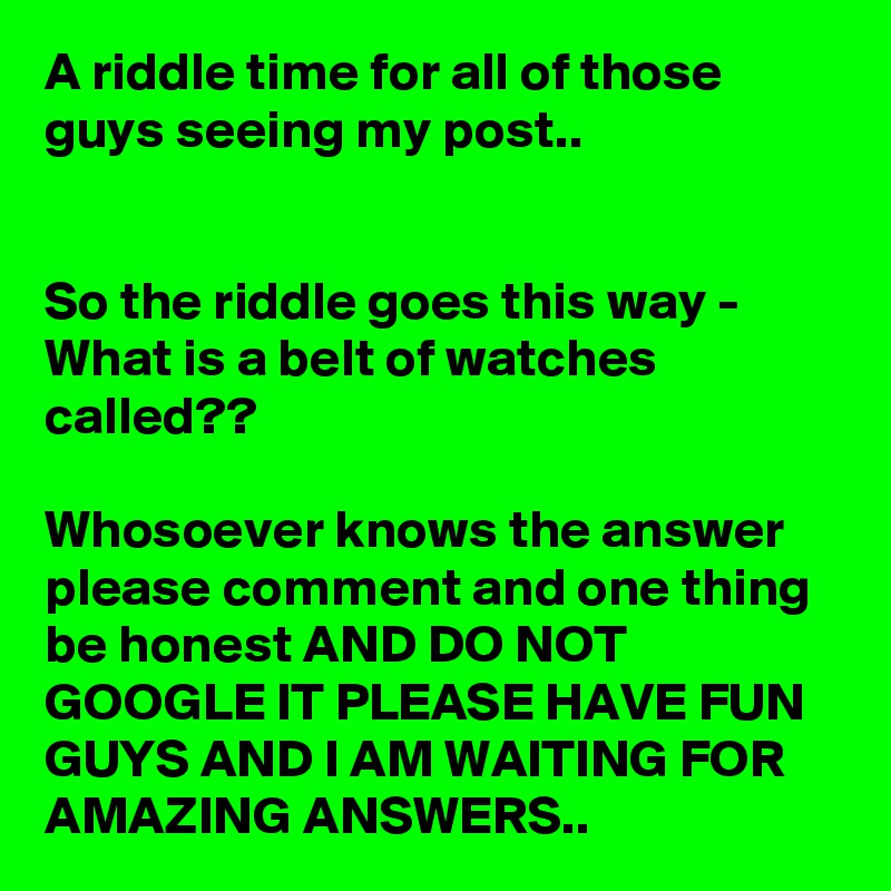 A riddle time for all of those guys seeing my post.. 


So the riddle goes this way - What is a belt of watches called??

Whosoever knows the answer please comment and one thing be honest AND DO NOT GOOGLE IT PLEASE HAVE FUN GUYS AND I AM WAITING FOR AMAZING ANSWERS..