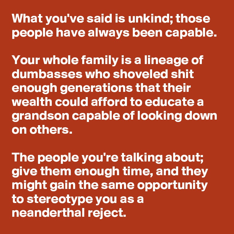 What you've said is unkind; those people have always been capable.

Your whole family is a lineage of dumbasses who shoveled shit enough generations that their wealth could afford to educate a grandson capable of looking down on others.

The people you're talking about; give them enough time, and they might gain the same opportunity to stereotype you as a neanderthal reject.