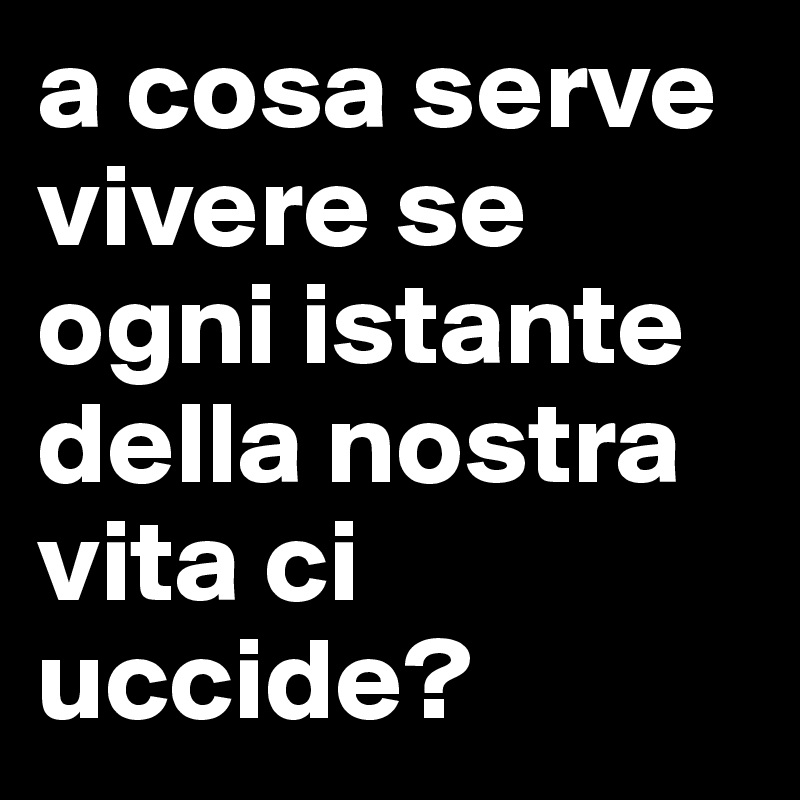 a cosa serve vivere se ogni istante della nostra vita ci uccide? 