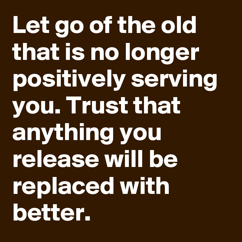 Let go of the old that is no longer positively serving you. Trust that anything you release will be replaced with better. 