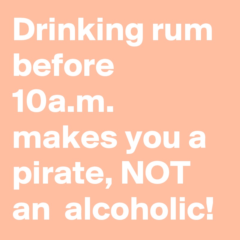 Drinking rum before 10a.m. makes you a pirate, NOT an  alcoholic!