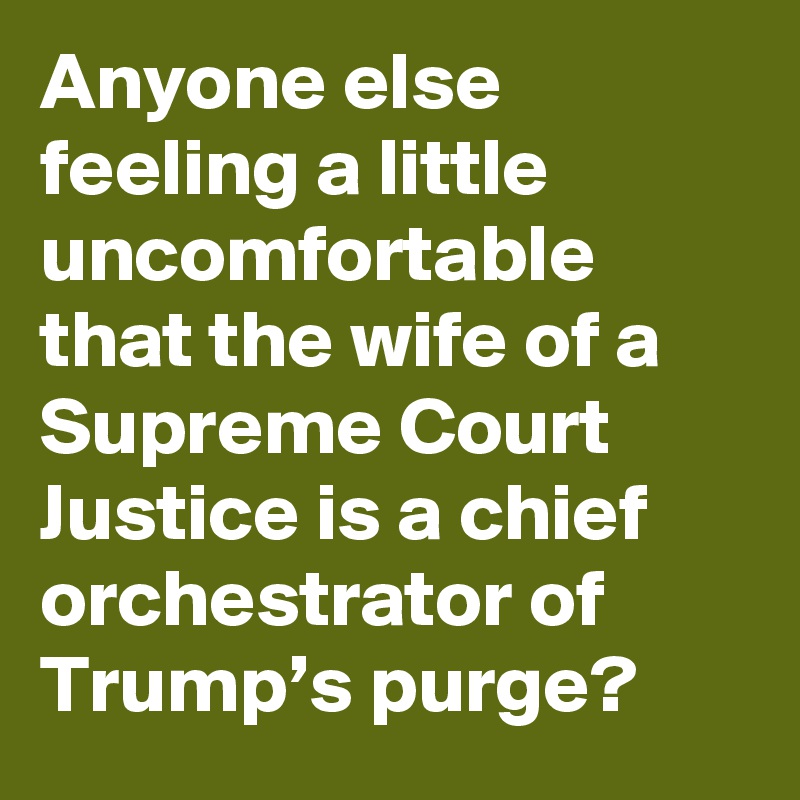 Anyone else feeling a little uncomfortable that the wife of a Supreme Court Justice is a chief orchestrator of Trump’s purge?