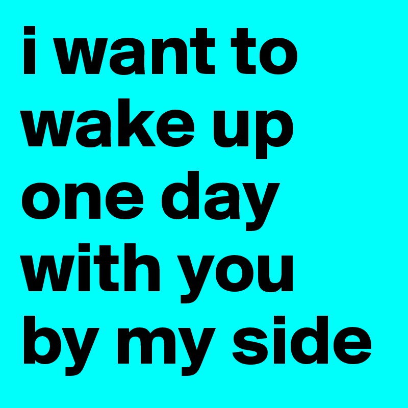 i want to wake up one day with you by my side 