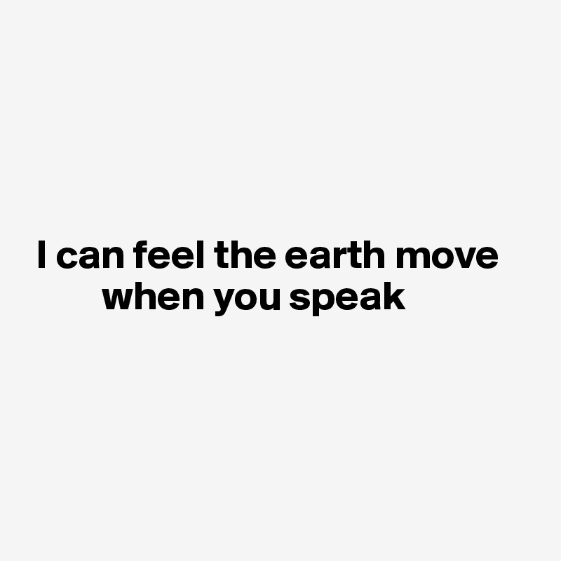 




 I can feel the earth move    
         when you speak




