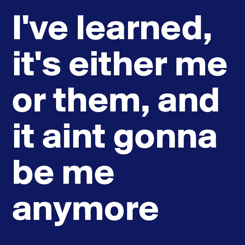 I've learned, it's either me or them, and it aint gonna be me anymore