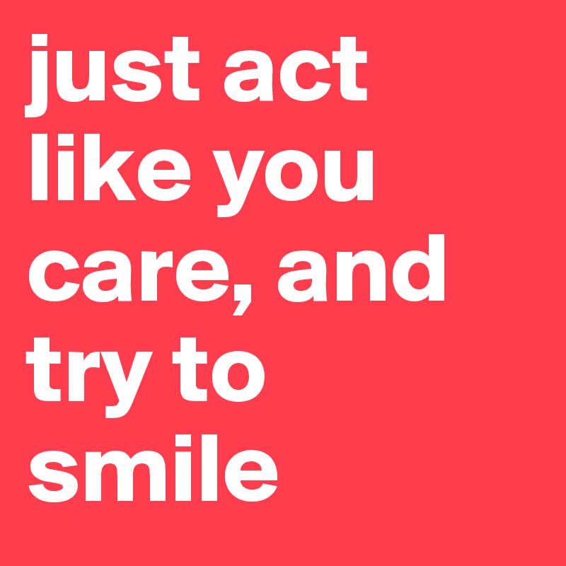 just act like you care, and try to smile