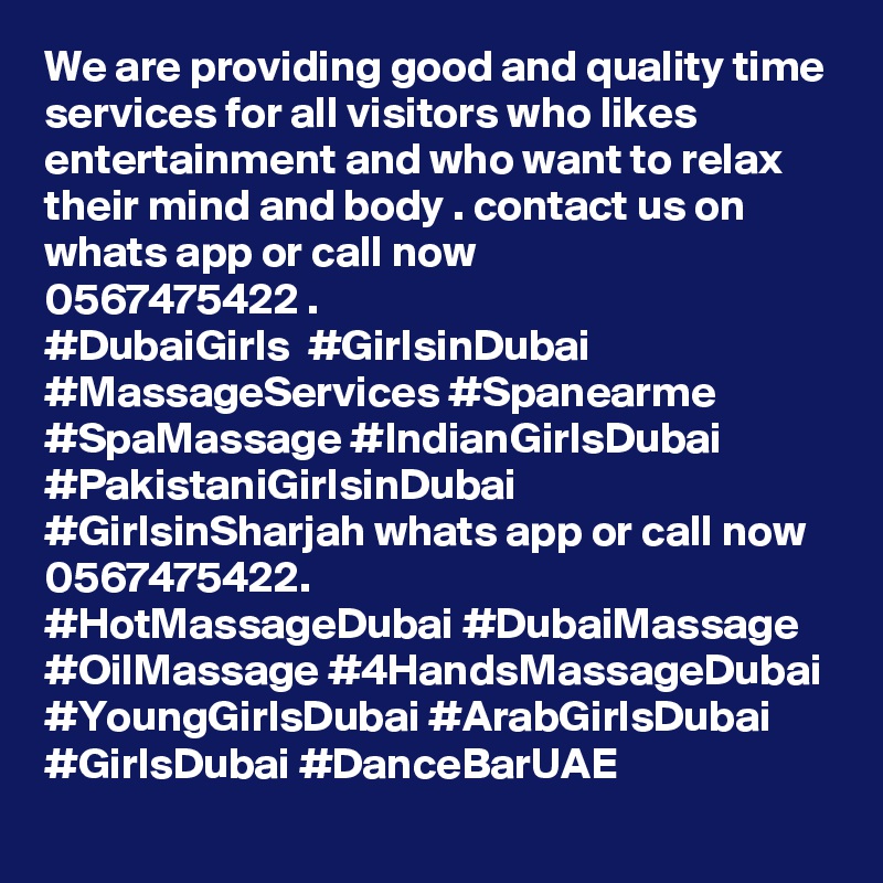 We are providing good and quality time services for all visitors who likes entertainment and who want to relax their mind and body . contact us on whats app or call now 
0567475422 . 
#DubaiGirls  #GirlsinDubai #MassageServices #Spanearme #SpaMassage #IndianGirlsDubai #PakistaniGirlsinDubai #GirlsinSharjah whats app or call now 0567475422. 
#HotMassageDubai #DubaiMassage #OilMassage #4HandsMassageDubai #YoungGirlsDubai #ArabGirlsDubai #GirlsDubai #DanceBarUAE