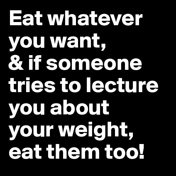 Eat whatever you want, 
& if someone tries to lecture you about 
your weight, 
eat them too!