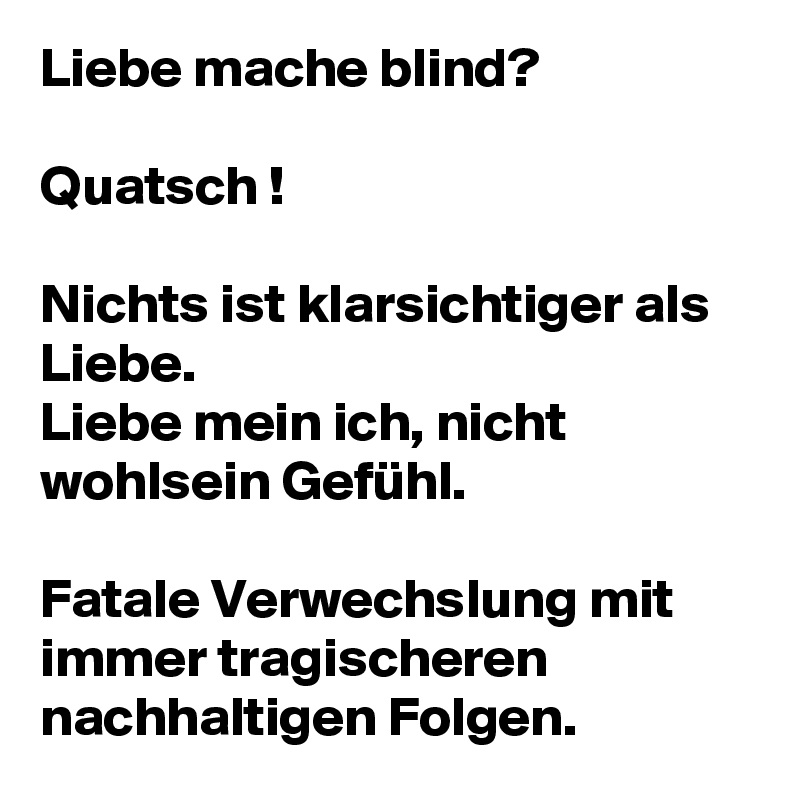 Liebe mache blind?

Quatsch !

Nichts ist klarsichtiger als Liebe.
Liebe mein ich, nicht wohlsein Gefühl. 

Fatale Verwechslung mit immer tragischeren nachhaltigen Folgen.