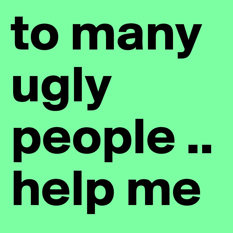 to many ugly people .. help me 