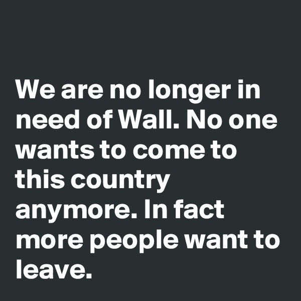 

We are no longer in need of Wall. No one wants to come to this country anymore. In fact more people want to leave.