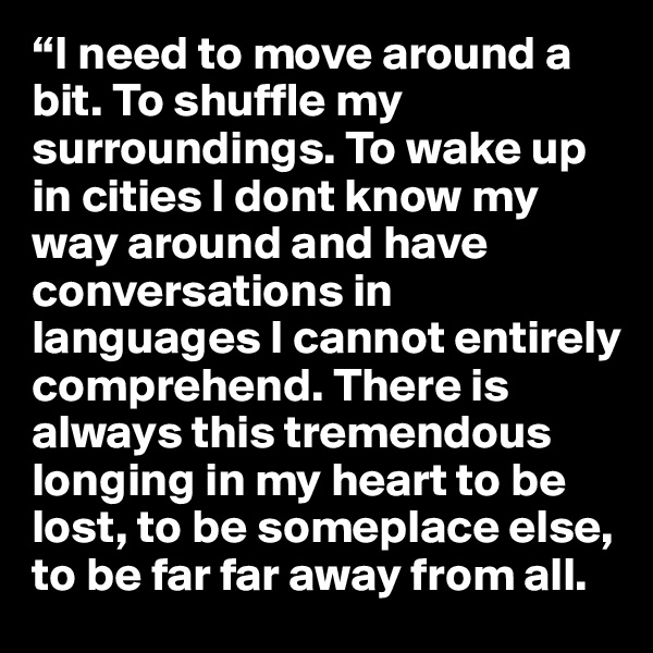 “I need to move around a bit. To shuffle my surroundings. To wake up in cities I dont know my way around and have conversations in languages I cannot entirely comprehend. There is always this tremendous longing in my heart to be lost, to be someplace else, to be far far away from all.