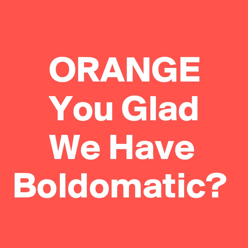 
     ORANGE         You Glad          We Have     Boldomatic?