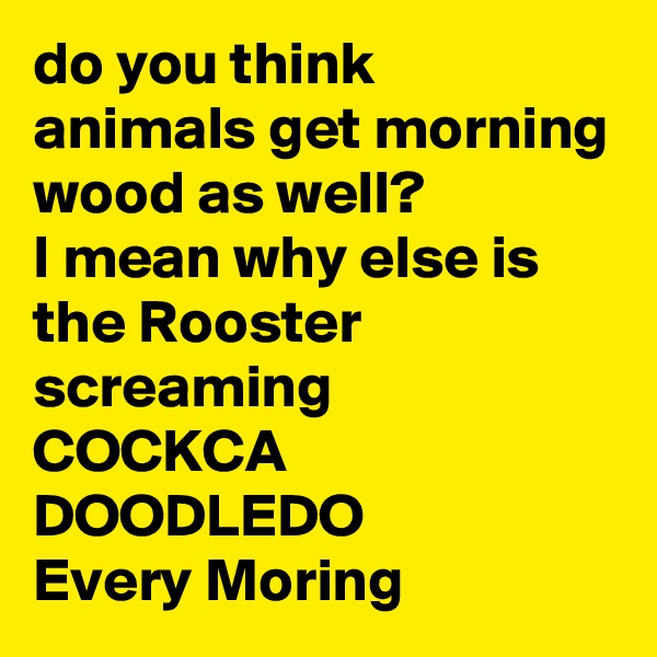 do you think animals get morning wood as well? 
I mean why else is the Rooster screaming 
COCKCA DOODLEDO
Every Moring  