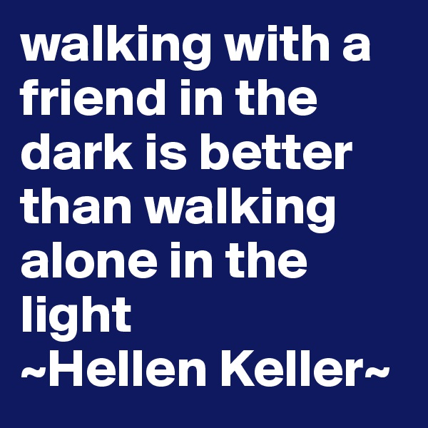 walking with a friend in the dark is better than walking alone in the light 
~Hellen Keller~