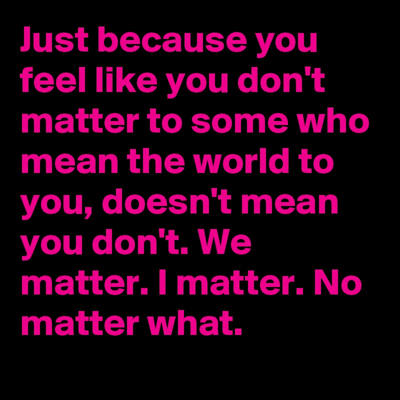 Just because you feel like you don't matter to some who mean the world to you, doesn't mean you don't. We matter. I matter. No matter what.