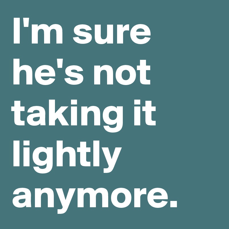 I'm sure he's not taking it lightly anymore.
