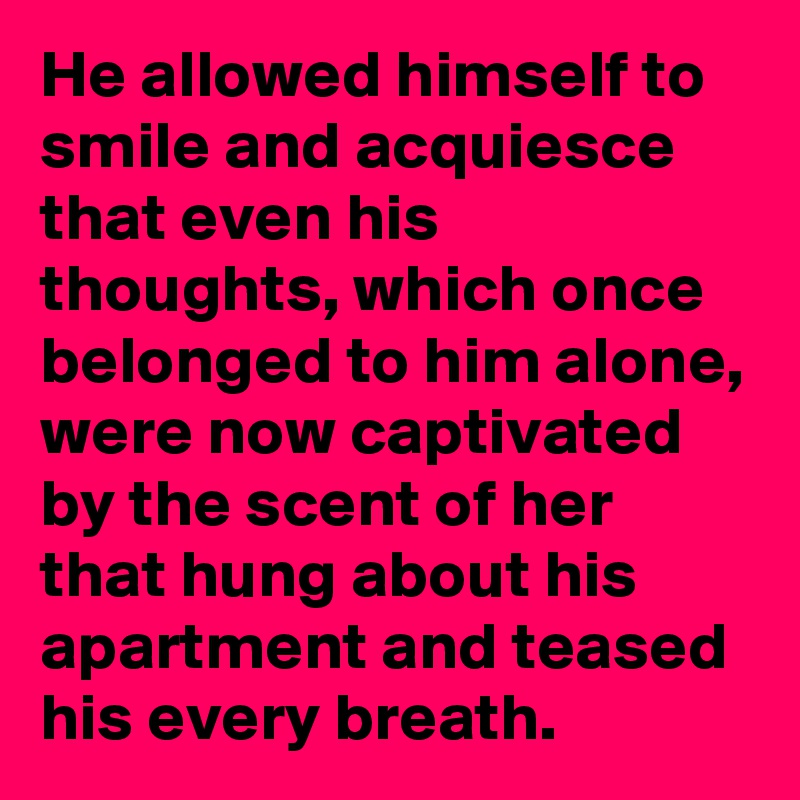 He allowed himself to smile and acquiesce that even his thoughts, which once belonged to him alone, were now captivated by the scent of her that hung about his apartment and teased his every breath.