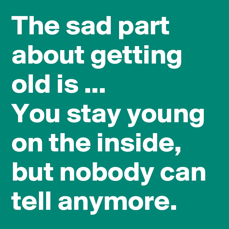 The sad part about getting old is ... 
You stay young on the inside, but nobody can tell anymore.