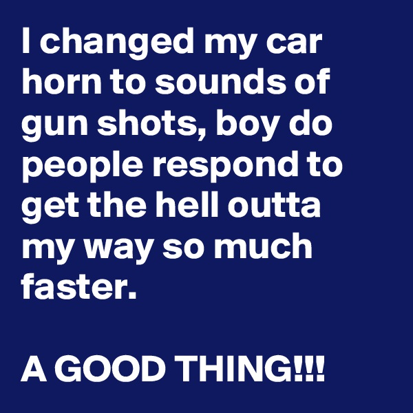 I changed my car horn to sounds of gun shots, boy do people respond to get the hell outta my way so much faster. 

A GOOD THING!!!