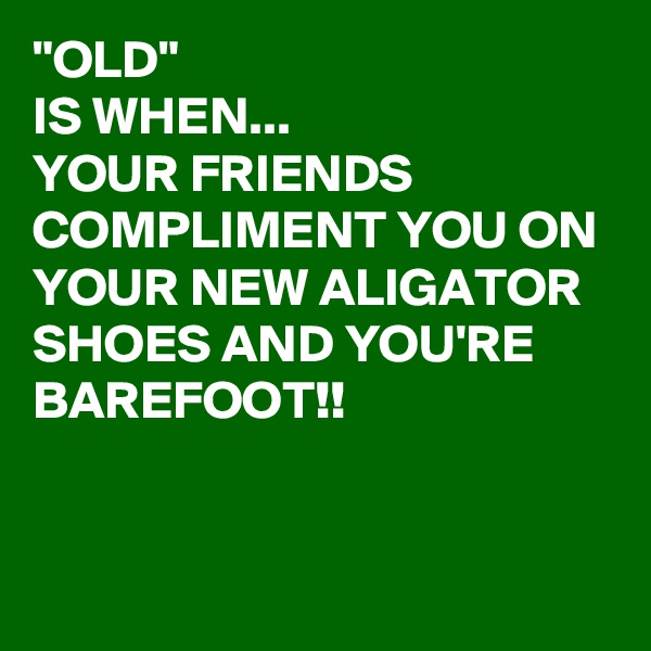 "OLD" 
IS WHEN...
YOUR FRIENDS COMPLIMENT YOU ON YOUR NEW ALIGATOR SHOES AND YOU'RE BAREFOOT!!


