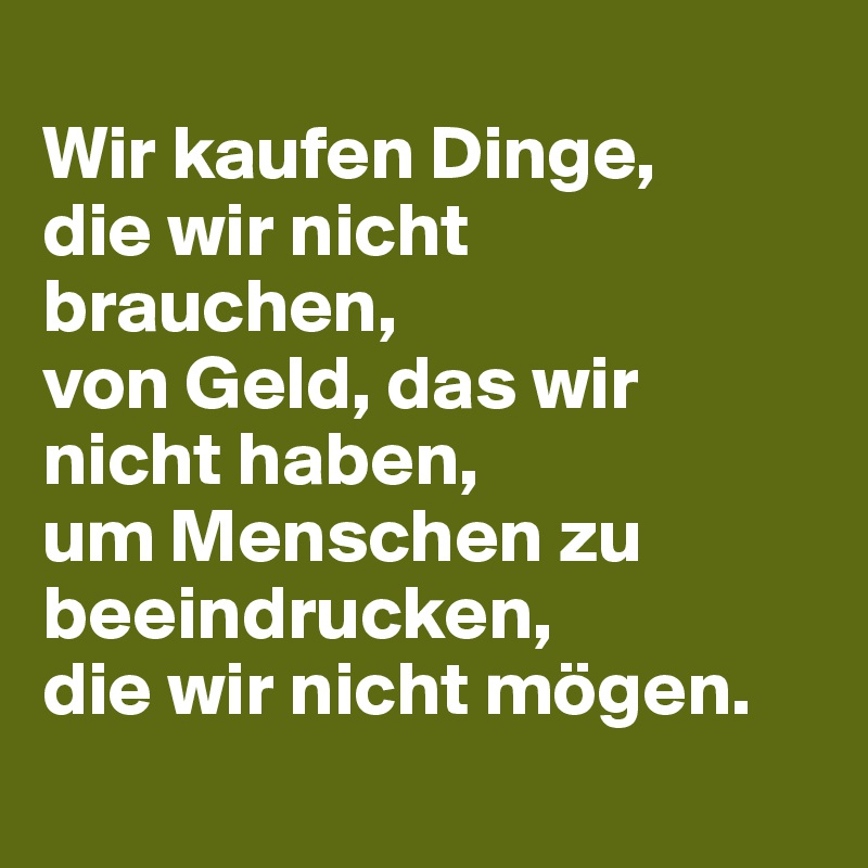 
Wir kaufen Dinge, 
die wir nicht brauchen, 
von Geld, das wir nicht haben, 
um Menschen zu beeindrucken, 
die wir nicht mögen.
