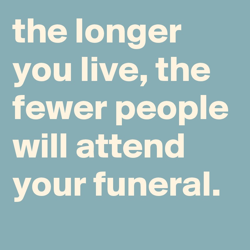 the longer you live, the fewer people will attend your funeral.