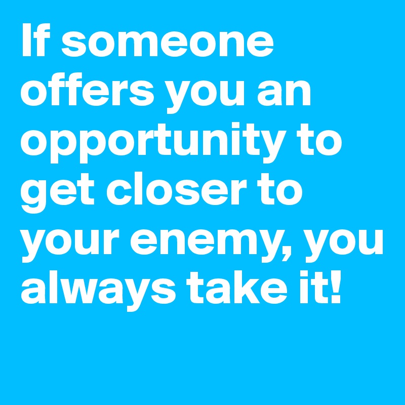 If someone offers you an opportunity to get closer to your enemy, you always take it!
