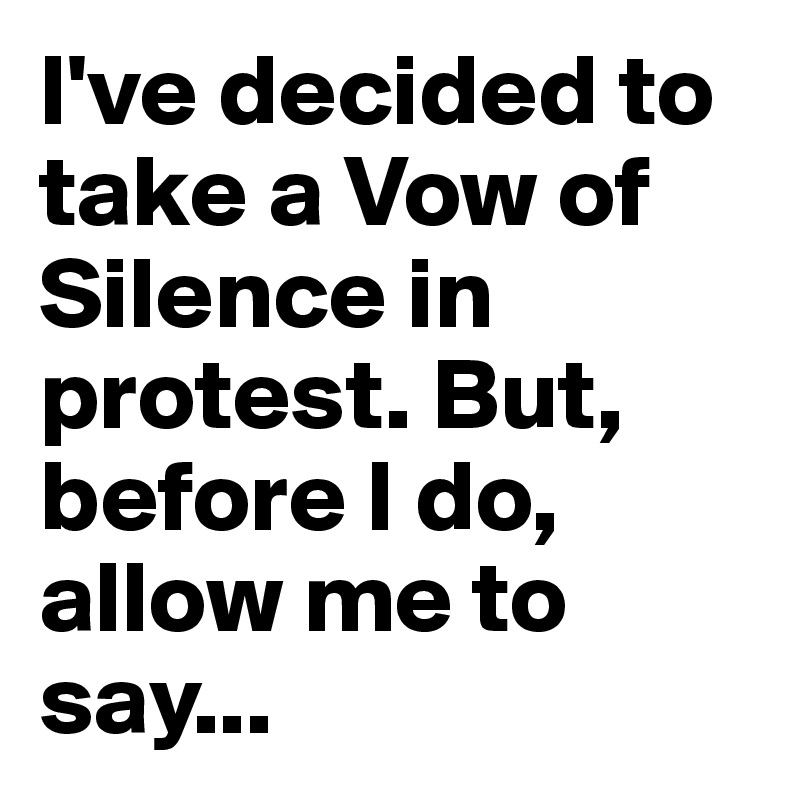 I've decided to take a Vow of Silence in protest. But, before I do, allow me to say...