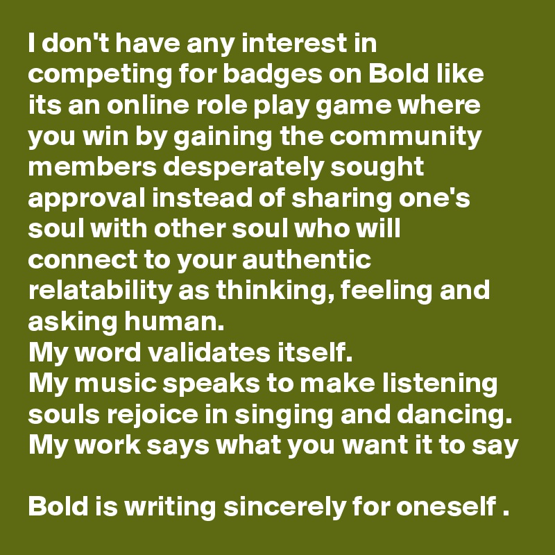 I don't have any interest in competing for badges on Bold like its an online role play game where you win by gaining the community members desperately sought approval instead of sharing one's soul with other soul who will connect to your authentic relatability as thinking, feeling and asking human. 
My word validates itself.
My music speaks to make listening souls rejoice in singing and dancing. 
My work says what you want it to say

Bold is writing sincerely for oneself . 