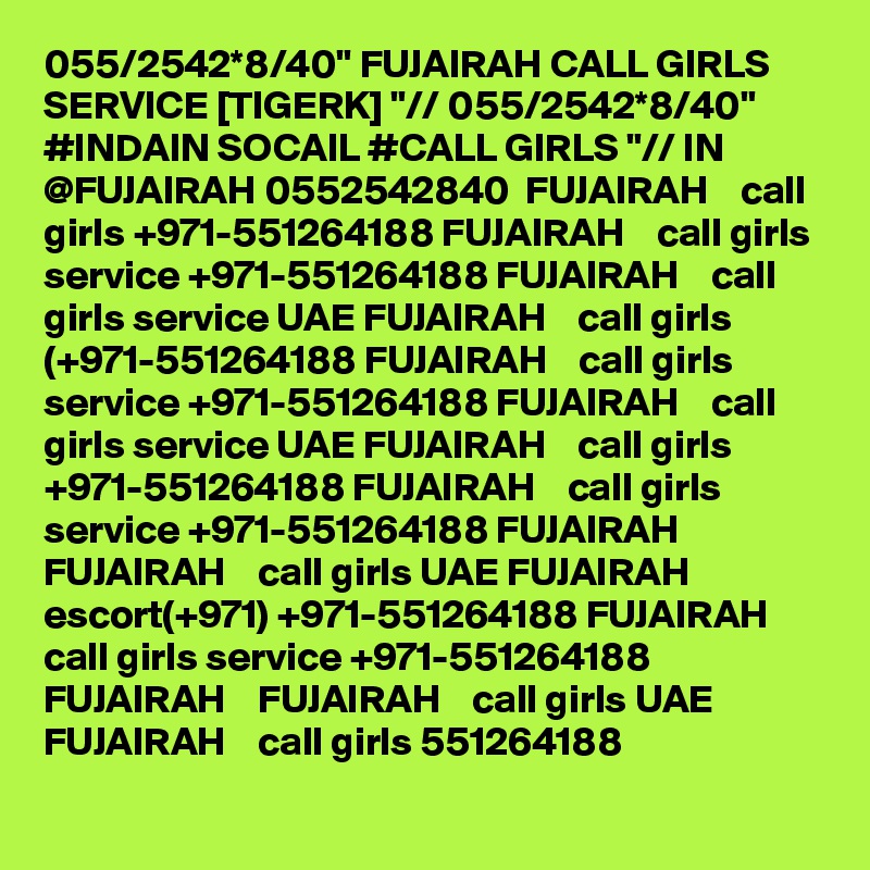 055/2542*8/40" FUJAIRAH CALL GIRLS SERVICE [TIGERK] "// 055/2542*8/40" #INDAIN SOCAIL #CALL GIRLS "// IN @FUJAIRAH 0552542840  FUJAIRAH    call girls +971-551264188 FUJAIRAH    call girls service +971-551264188 FUJAIRAH    call girls service UAE FUJAIRAH    call girls (+971-551264188 FUJAIRAH    call girls service +971-551264188 FUJAIRAH    call girls service UAE FUJAIRAH    call girls +971-551264188 FUJAIRAH    call girls service +971-551264188 FUJAIRAH    FUJAIRAH    call girls UAE FUJAIRAH    escort(+971) +971-551264188 FUJAIRAH    call girls service +971-551264188 FUJAIRAH    FUJAIRAH    call girls UAE FUJAIRAH    call girls 551264188 