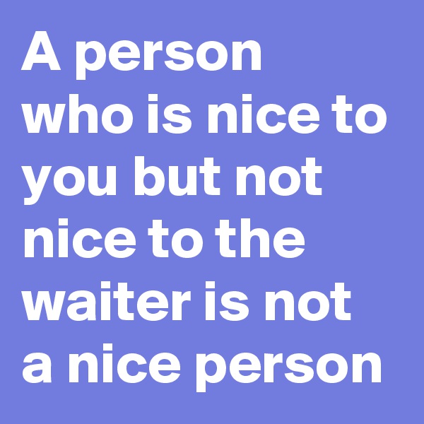 A person 
who is nice to you but not nice to the waiter is not a nice person