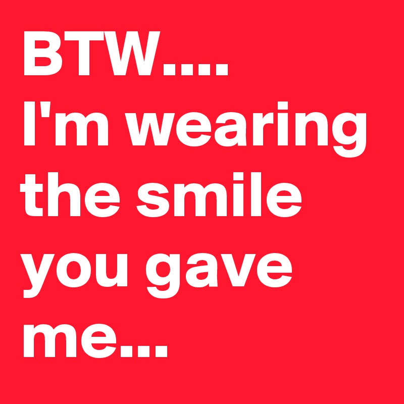 BTW....
I'm wearing the smile you gave me...