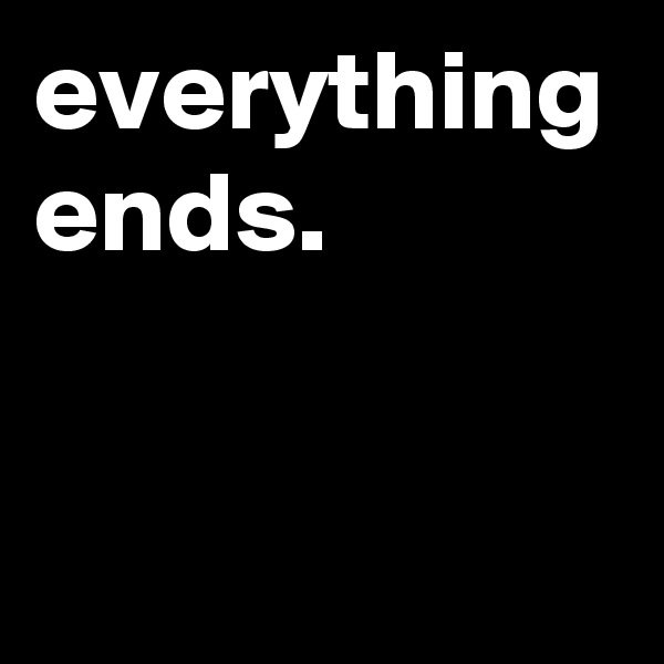 everything ends. 

