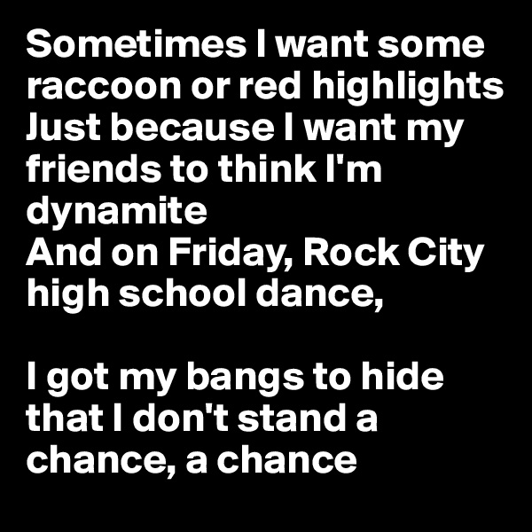 Sometimes I want some raccoon or red highlights
Just because I want my friends to think I'm dynamite
And on Friday, Rock City high school dance,

I got my bangs to hide that I don't stand a chance, a chance