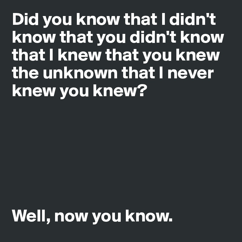 Did You Know That I Didn T Know That You Didn T Know That I Knew That You Knew The Unknown That I Never Knew You Knew Well Now You Know Post By