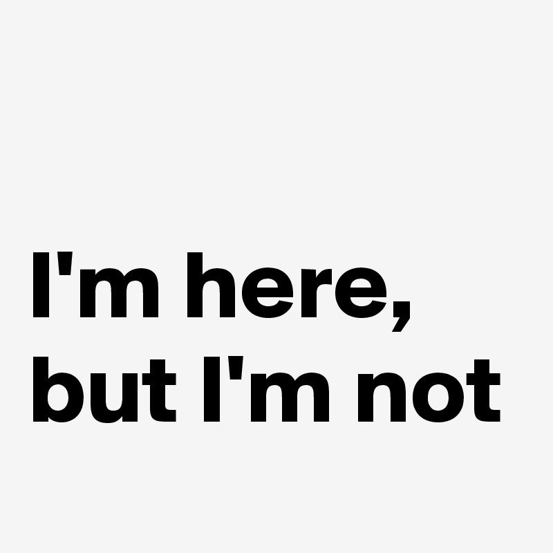 

I'm here, but I'm not