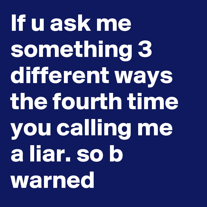 If u ask me  something 3 different ways the fourth time you calling me a liar. so b warned