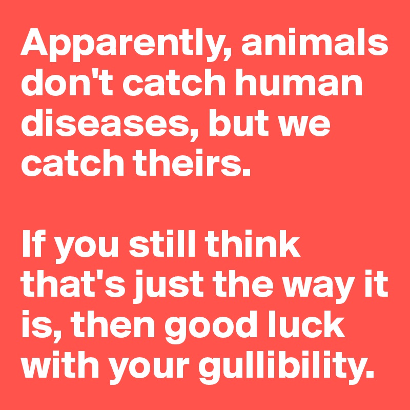 Apparently, animals don't catch human diseases, but we catch theirs. 

If you still think that's just the way it is, then good luck with your gullibility. 