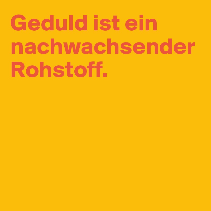 Geduld ist ein nachwachsender Rohstoff.




