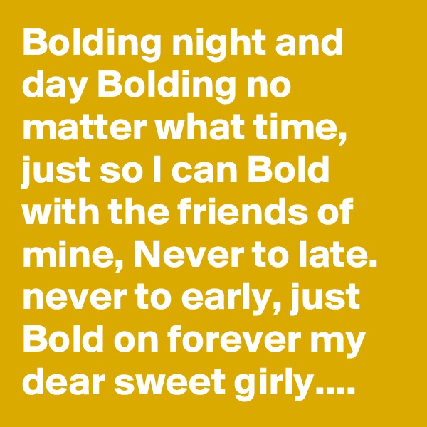 Bolding night and day Bolding no matter what time, just so I can Bold with the friends of mine, Never to late. never to early, just Bold on forever my dear sweet girly....