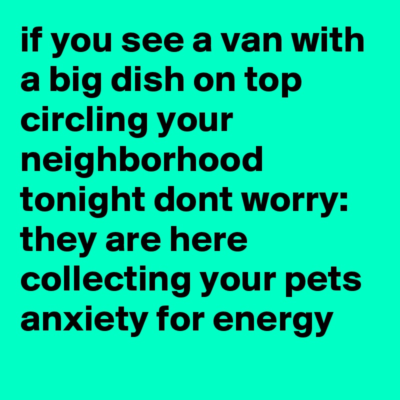 if you see a van with a big dish on top circling your neighborhood tonight dont worry: they are here collecting your pets anxiety for energy