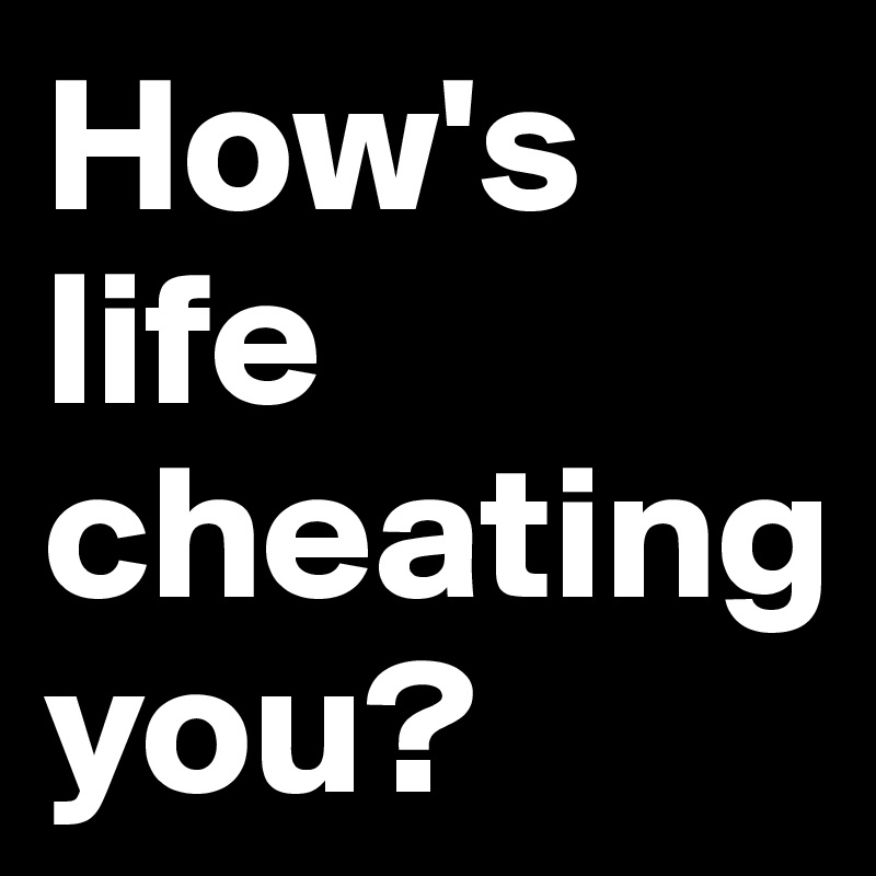 How's life cheating 
you?