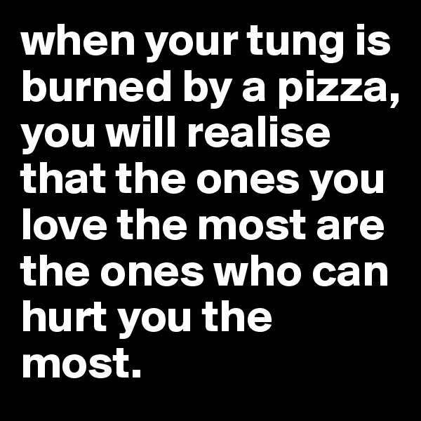 when your tung is burned by a pizza, you will realise that the ones you love the most are the ones who can hurt you the most.
