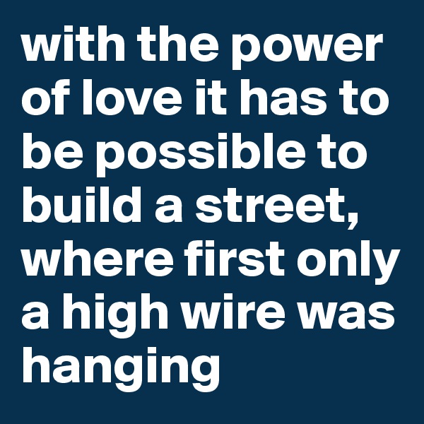 with the power of love it has to be possible to build a street, where first only a high wire was hanging